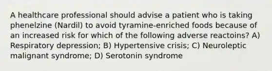 A healthcare professional should advise a patient who is taking phenelzine (Nardil) to avoid tyramine-enriched foods because of an increased risk for which of the following adverse reactoins? A) Respiratory depression; B) Hypertensive crisis; C) Neuroleptic malignant syndrome; D) Serotonin syndrome