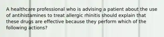 A healthcare professional who is advising a patient about the use of antihistamines to treat allergic rhinitis should explain that these drugs are effective because they perform which of the following actions?