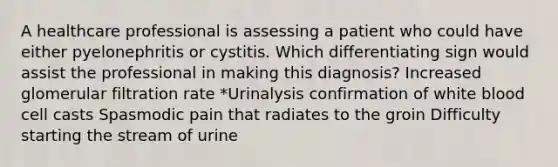 A healthcare professional is assessing a patient who could have either pyelonephritis or cystitis. Which differentiating sign would assist the professional in making this diagnosis? Increased glomerular filtration rate *Urinalysis confirmation of white blood cell casts Spasmodic pain that radiates to the groin Difficulty starting the stream of urine