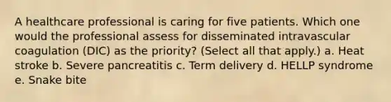 A healthcare professional is caring for five patients. Which one would the professional assess for disseminated intravascular coagulation (DIC) as the priority? (Select all that apply.) a. Heat stroke b. Severe pancreatitis c. Term delivery d. HELLP syndrome e. Snake bite