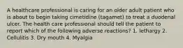 A healthcare professional is caring for an older adult patient who is about to begin taking cimetidine (tagamet) to treat a duodenal ulcer. The health care professional should tell the patient to report which of the following adverse reactions? 1. lethargy 2. Cellulitis 3. Dry mouth 4. Myalgia