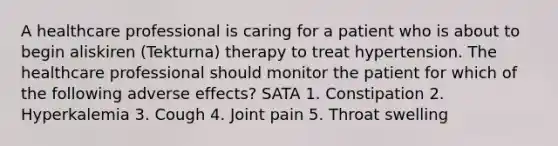 A healthcare professional is caring for a patient who is about to begin aliskiren (Tekturna) therapy to treat hypertension. The healthcare professional should monitor the patient for which of the following adverse effects? SATA 1. Constipation 2. Hyperkalemia 3. Cough 4. Joint pain 5. Throat swelling