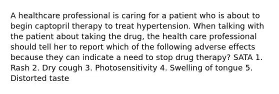 A healthcare professional is caring for a patient who is about to begin captopril therapy to treat hypertension. When talking with the patient about taking the drug, the health care professional should tell her to report which of the following adverse effects because they can indicate a need to stop drug therapy? SATA 1. Rash 2. Dry cough 3. Photosensitivity 4. Swelling of tongue 5. Distorted taste