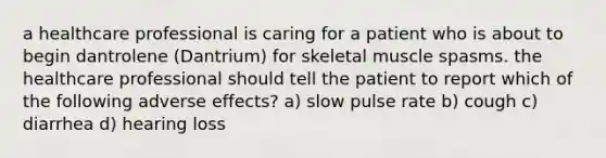 a healthcare professional is caring for a patient who is about to begin dantrolene (Dantrium) for skeletal muscle spasms. the healthcare professional should tell the patient to report which of the following adverse effects? a) slow pulse rate b) cough c) diarrhea d) hearing loss