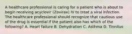 A healthcare professional is caring for a patient who is about to begin receiving acyclovir (Zovirax) IV to treat a viral infection. The healthcare professional should recognize that cautious use of the drug is essential if the patient also has which of the following? A. Heart failure B. Dehydration C. Asthma D. Tinnitus