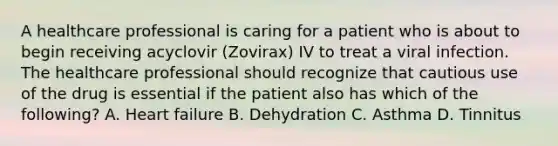 A healthcare professional is caring for a patient who is about to begin receiving acyclovir (Zovirax) IV to treat a viral infection. The healthcare professional should recognize that cautious use of the drug is essential if the patient also has which of the following? A. Heart failure B. Dehydration C. Asthma D. Tinnitus