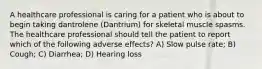 A healthcare professional is caring for a patient who is about to begin taking dantrolene (Dantrium) for skeletal muscle spasms. The healthcare professional should tell the patient to report which of the following adverse effects? A) Slow pulse rate; B) Cough; C) Diarrhea; D) Hearing loss