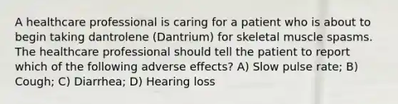 A healthcare professional is caring for a patient who is about to begin taking dantrolene (Dantrium) for skeletal muscle spasms. The healthcare professional should tell the patient to report which of the following adverse effects? A) Slow pulse rate; B) Cough; C) Diarrhea; D) Hearing loss