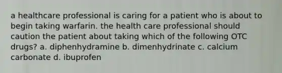 a healthcare professional is caring for a patient who is about to begin taking warfarin. the health care professional should caution the patient about taking which of the following OTC drugs? a. diphenhydramine b. dimenhydrinate c. calcium carbonate d. ibuprofen