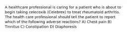 A healthcare professional is caring for a patient who is about to begin taking celecoxib (Celebrex) to treat rheumatoid arthritis. The health care professional should tell the patient to report which of the following adverse reactions? A) Chest pain B) Tinnitus C) Constipation D) Diaphoresis