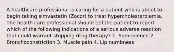 A healthcare professional is caring for a patient who is about to begin taking simvastatin (Zocor) to treat hypercholesterolemia. The health care professional should tell the patient to report which of the following indications of a serious adverse reaction that could warrant stopping drug therapy? 1. Somnolence 2. Bronchoconstriction 3. Muscle pain 4. Lip numbness