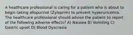 A healthcare professional is caring for a patient who is about to begin taking allopurinol (Zyloprim) to prevent hyperuricemia. The healthcare professional should advise the patient to report of the following adverse effects? A) Nausea B) Vomiting C) Gastric upset D) Blood Dyscrasia