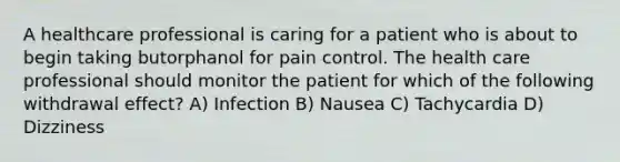 A healthcare professional is caring for a patient who is about to begin taking butorphanol for pain control. The health care professional should monitor the patient for which of the following withdrawal effect? A) Infection B) Nausea C) Tachycardia D) Dizziness