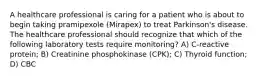 A healthcare professional is caring for a patient who is about to begin taking pramipexole (Mirapex) to treat Parkinson's disease. The healthcare professional should recognize that which of the following laboratory tests require monitoring? A) C-reactive protein; B) Creatinine phosphokinase (CPK); C) Thyroid function; D) CBC