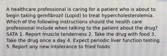 A healthcare professional is caring for a patient who is about to begin taking gemfibrozil (Lopid) to treat hypercholesterolemia. Which of the following instructions should the health care professional include when talking to the patient about the drug? SATA 1. Report muscle tenderness 2. Take the drug with food 3. Take the drug once a day 4. Expect periodic liver function testing 5. Report any new intolerance to fried foods