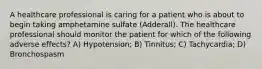 A healthcare professional is caring for a patient who is about to begin taking amphetamine sulfate (Adderall). The healthcare professional should monitor the patient for which of the following adverse effects? A) Hypotension; B) Tinnitus; C) Tachycardia; D) Bronchospasm