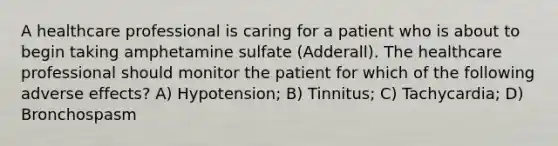 A healthcare professional is caring for a patient who is about to begin taking amphetamine sulfate (Adderall). The healthcare professional should monitor the patient for which of the following adverse effects? A) Hypotension; B) Tinnitus; C) Tachycardia; D) Bronchospasm