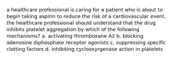 a healthcare professional is caring for a patient who is about to begin taking aspirin to reduce the risk of a cardiovascular event. the healthcare professional should understand that the drug inhibits platelet aggregation by which of the following mechanisms? a. activating thromboxane A2 b. blocking adenosine diphosphate receptor agonists c. suppressing specific clotting factors d. inhibiting cyclooxyrgenase action in platelets