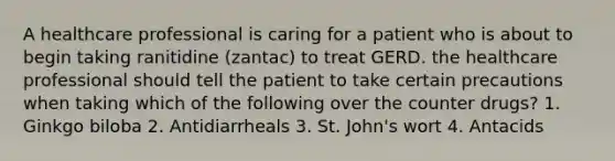 A healthcare professional is caring for a patient who is about to begin taking ranitidine (zantac) to treat GERD. the healthcare professional should tell the patient to take certain precautions when taking which of the following over the counter drugs? 1. Ginkgo biloba 2. Antidiarrheals 3. St. John's wort 4. Antacids