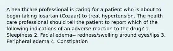 A healthcare professional is caring for a patient who is about to begin taking losartan (Cozaar) to treat hypertension. The health care professional should tell the patient to report which of the following indications of an adverse reaction to the drug? 1. Sleepiness 2. Facial edema-- redness/swelling around eyes/lips 3. Peripheral edema 4. Constipation