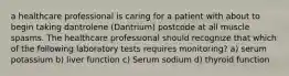 a healthcare professional is caring for a patient with about to begin taking dantrolene (Dantrium) postcode at all muscle spasms. The healthcare professional should recognize that which of the following laboratory tests requires monitoring? a) serum potassium b) liver function c) Serum sodium d) thyroid function