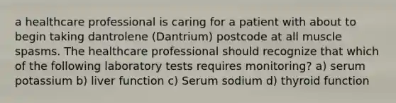 a healthcare professional is caring for a patient with about to begin taking dantrolene (Dantrium) postcode at all muscle spasms. The healthcare professional should recognize that which of the following laboratory tests requires monitoring? a) serum potassium b) liver function c) Serum sodium d) thyroid function