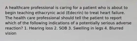 A healthcare professional is caring for a patient who is about to begin teaching ethacrynic acid (Edecrin) to treat heart failure. The health care professional should tell the patient to report which of the following indications of a potentially serious adverse reaction? 1. Hearing loss 2. SOB 3. Swelling in legs 4. Blurred vision