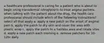 a healthcare professional is caring for a patient who is about to begin using transdermal nitroglycerin to treat angina pectoris. when talking with the patient about the drug, the health care professional should include which of the following instructions? select all that apply a. apply a new patch on the onset of anginal pain b. apply the patch to dry skin and cover the area with plastic wrap c. apply the patch to a hairless area and rotate sites d. apply a new patch each morning e. remove patchers for 10-12hr daily