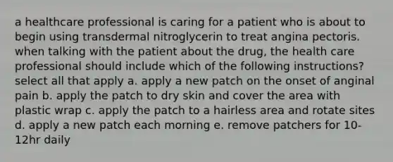 a healthcare professional is caring for a patient who is about to begin using transdermal nitroglycerin to treat angina pectoris. when talking with the patient about the drug, the health care professional should include which of the following instructions? select all that apply a. apply a new patch on the onset of anginal pain b. apply the patch to dry skin and cover the area with plastic wrap c. apply the patch to a hairless area and rotate sites d. apply a new patch each morning e. remove patchers for 10-12hr daily