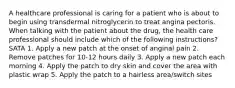 A healthcare professional is caring for a patient who is about to begin using transdermal nitroglycerin to treat angina pectoris. When talking with the patient about the drug, the health care professional should include which of the following instructions? SATA 1. Apply a new patch at the onset of anginal pain 2. Remove patches for 10-12 hours daily 3. Apply a new patch each morning 4. Apply the patch to dry skin and cover the area with plastic wrap 5. Apply the patch to a hairless area/switch sites