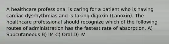 A healthcare professional is caring for a patient who is having cardiac dysrhythmias and is taking digoxin (Lanoxin). The healthcare professional should recognize which of the following routes of administration has the fastest rate of absorption. A) Subcutaneous B) IM C) Oral D) IV