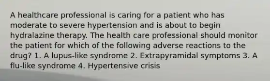 A healthcare professional is caring for a patient who has moderate to severe hypertension and is about to begin hydralazine therapy. The health care professional should monitor the patient for which of the following adverse reactions to the drug? 1. A lupus-like syndrome 2. Extrapyramidal symptoms 3. A flu-like syndrome 4. Hypertensive crisis