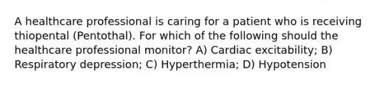 A healthcare professional is caring for a patient who is receiving thiopental (Pentothal). For which of the following should the healthcare professional monitor? A) Cardiac excitability; B) Respiratory depression; C) Hyperthermia; D) Hypotension