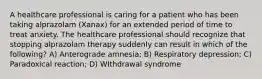 A healthcare professional is caring for a patient who has been taking alprazolam (Xanax) for an extended period of time to treat anxiety. The healthcare professional should recognize that stopping alprazolam therapy suddenly can result in which of the following? A) Anterograde amnesia; B) Respiratory depression; C) Paradoxical reaction; D) WIthdrawal syndrome