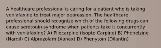 A healthcare professional is caring for a patient who is taking venlafaxine to treat major depression. The healthcare professional should recognize which of the following drugs can cause serotonin syndrome when patients take it concurrently with venlafaxine? A) Pilocarpine (Isopto Carpine) B) Phenelzine (Nardil) C) Alprazolam (Xanax) D) Phenytoin (Dilantin)