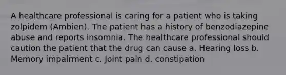 A healthcare professional is caring for a patient who is taking zolpidem (Ambien). The patient has a history of benzodiazepine abuse and reports insomnia. The healthcare professional should caution the patient that the drug can cause a. Hearing loss b. Memory impairment c. Joint pain d. constipation