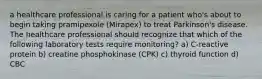 a healthcare professional is caring for a patient who's about to begin taking pramipexole (Mirapex) to treat Parkinson's disease. The healthcare professional should recognize that which of the following laboratory tests require monitoring? a) C-reactive protein b) creatine phosphokinase (CPK) c) thyroid function d) CBC