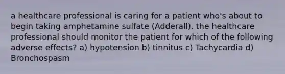 a healthcare professional is caring for a patient who's about to begin taking amphetamine sulfate (Adderall). the healthcare professional should monitor the patient for which of the following adverse effects? a) hypotension b) tinnitus c) Tachycardia d) Bronchospasm