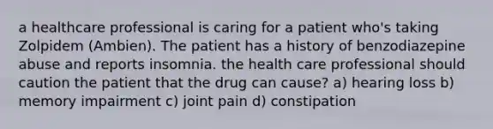 a healthcare professional is caring for a patient who's taking Zolpidem (Ambien). The patient has a history of benzodiazepine abuse and reports insomnia. the health care professional should caution the patient that the drug can cause? a) hearing loss b) memory impairment c) joint pain d) constipation