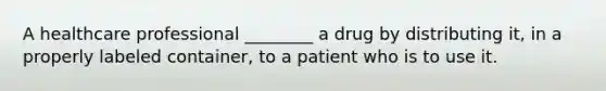 A healthcare professional ________ a drug by distributing it, in a properly labeled container, to a patient who is to use it.