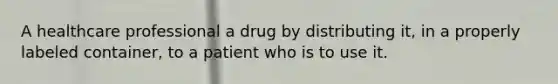 A healthcare professional a drug by distributing it, in a properly labeled container, to a patient who is to use it.