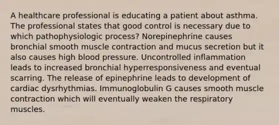 A healthcare professional is educating a patient about asthma. The professional states that good control is necessary due to which pathophysiologic process? Norepinephrine causes bronchial smooth muscle contraction and mucus secretion but it also causes high blood pressure. Uncontrolled inflammation leads to increased bronchial hyperresponsiveness and eventual scarring. The release of epinephrine leads to development of cardiac dysrhythmias. Immunoglobulin G causes smooth muscle contraction which will eventually weaken the respiratory muscles.