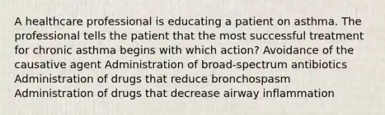 A healthcare professional is educating a patient on asthma. The professional tells the patient that the most successful treatment for chronic asthma begins with which action? Avoidance of the causative agent Administration of broad-spectrum antibiotics Administration of drugs that reduce bronchospasm Administration of drugs that decrease airway inflammation