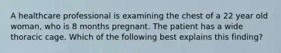 A healthcare professional is examining the chest of a 22 year old woman, who is 8 months pregnant. The patient has a wide thoracic cage. Which of the following best explains this finding?