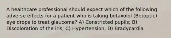 A healthcare professional should expect which of the following adverse effects for a patient who is taking betaxolol (Betoptic) eye drops to treat glaucoma? A) Constricted pupils; B) Discoloration of the iris; C) Hypertension; D) Bradycardia