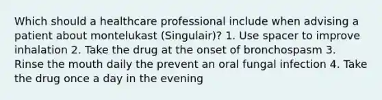 Which should a healthcare professional include when advising a patient about montelukast (Singulair)? 1. Use spacer to improve inhalation 2. Take the drug at the onset of bronchospasm 3. Rinse the mouth daily the prevent an oral fungal infection 4. Take the drug once a day in the evening