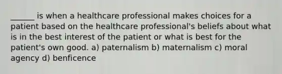 ______ is when a healthcare professional makes choices for a patient based on the healthcare professional's beliefs about what is in the best interest of the patient or what is best for the patient's own good. a) paternalism b) maternalism c) moral agency d) benficence