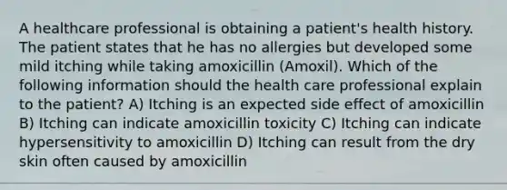 A healthcare professional is obtaining a patient's health history. The patient states that he has no allergies but developed some mild itching while taking amoxicillin (Amoxil). Which of the following information should the health care professional explain to the patient? A) Itching is an expected side effect of amoxicillin B) Itching can indicate amoxicillin toxicity C) Itching can indicate hypersensitivity to amoxicillin D) Itching can result from the dry skin often caused by amoxicillin