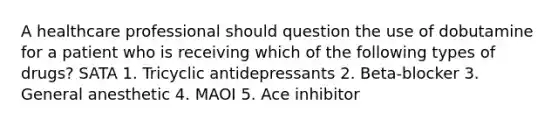 A healthcare professional should question the use of dobutamine for a patient who is receiving which of the following types of drugs? SATA 1. Tricyclic antidepressants 2. Beta-blocker 3. General anesthetic 4. MAOI 5. Ace inhibitor