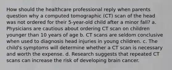 How should the healthcare professional reply when parents question why a computed tomographic (CT) scan of the head was not ordered for their 5-year-old child after a minor fall? a. Physicians are cautious about ordering CT scan on children younger than 10 years of age b. CT scans are seldom conclusive when used to diagnosis head injuries in young children. c. The child's symptoms will determine whether a CT scan is necessary and worth the expense. d. Research suggests that repeated CT scans can increase the risk of developing brain cancer.